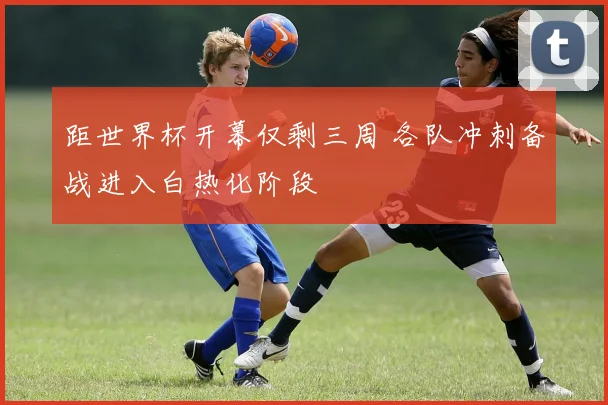 距世界杯开幕仅剩三周 各队冲刺备战进入白热化阶段