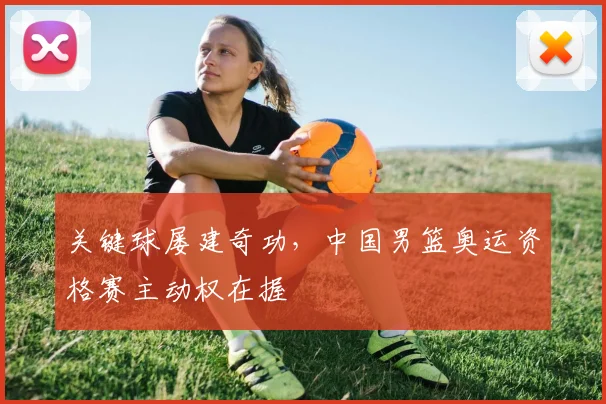 关键球屡建奇功，中国男篮奥运资格赛主动权在握