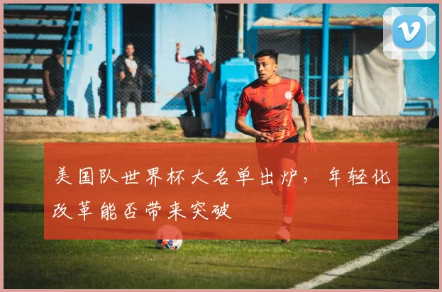 美国队世界杯大名单出炉，年轻化改革能否带来突破