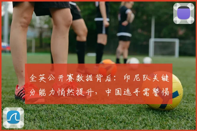 全英公开赛数据背后：印尼队关键分能力悄然提升，中国选手需警惕