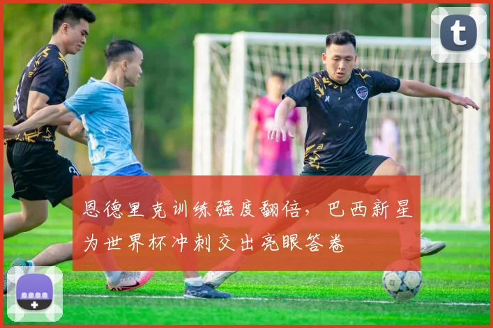 恩德里克训练强度翻倍，巴西新星为世界杯冲刺交出亮眼答卷