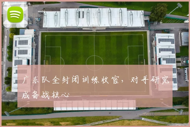 广东队全封闭训练收官，对手研究成备战核心
