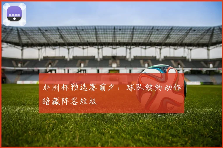 非洲杯预选赛前夕，球队续约动作暗藏阵容短板