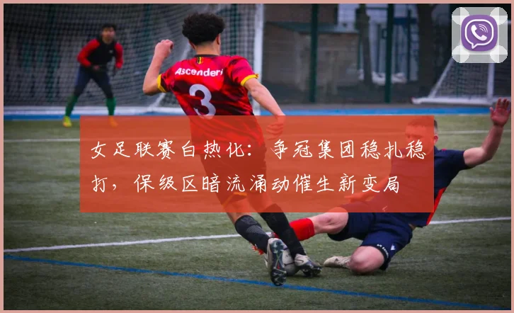 女足联赛白热化：争冠集团稳扎稳打，保级区暗流涌动催生新变局