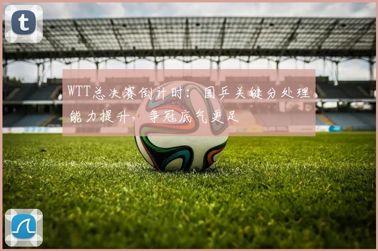 WTT总决赛倒计时：国乒关键分处理能力提升，争冠底气更足