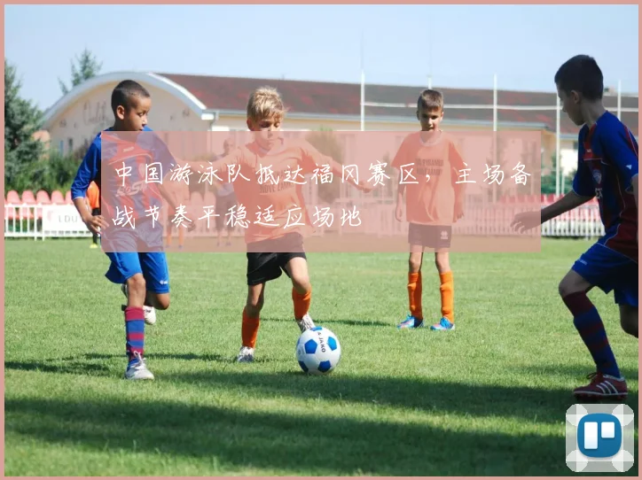 中国游泳队抵达福冈赛区，主场备战节奏平稳适应场地