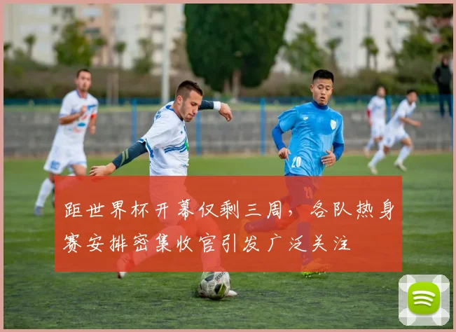 距世界杯开幕仅剩三周，各队热身赛安排密集收官引发广泛关注