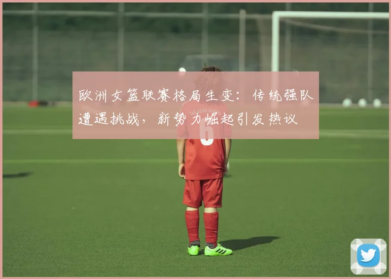 欧洲女篮联赛格局生变：传统强队遭遇挑战，新势力崛起引发热议