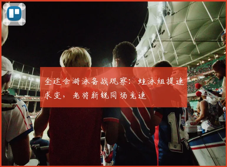全运会游泳备战观察：蛙泳组提速求变，老将新锐同场竞速