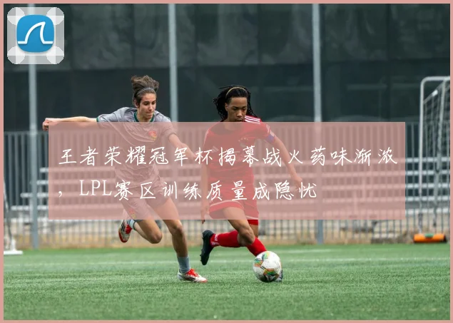 王者荣耀冠军杯揭幕战火药味渐浓，LPL赛区训练质量成隐忧