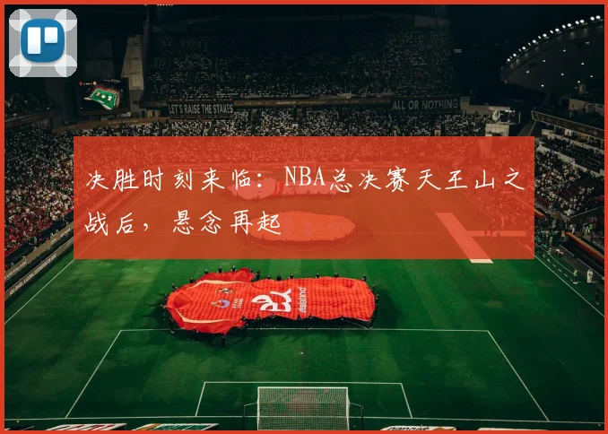 决胜时刻来临：NBA总决赛天王山之战后，悬念再起