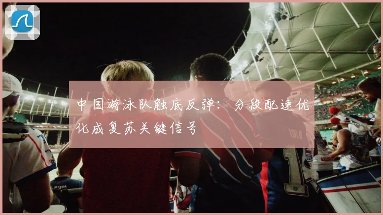 中国游泳队触底反弹：分段配速优化成复苏关键信号