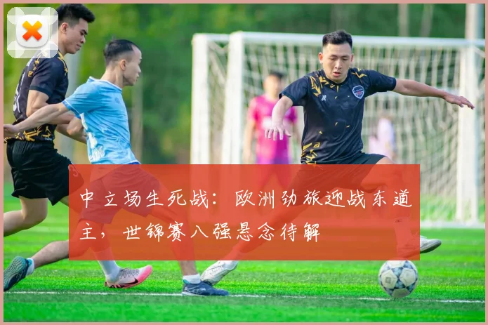 中立场生死战：欧洲劲旅迎战东道主，世锦赛八强悬念待解