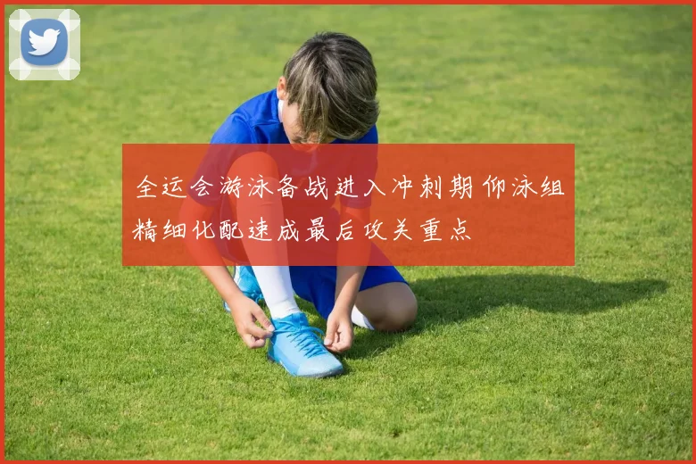 全运会游泳备战进入冲刺期 仰泳组精细化配速成最后攻关重点