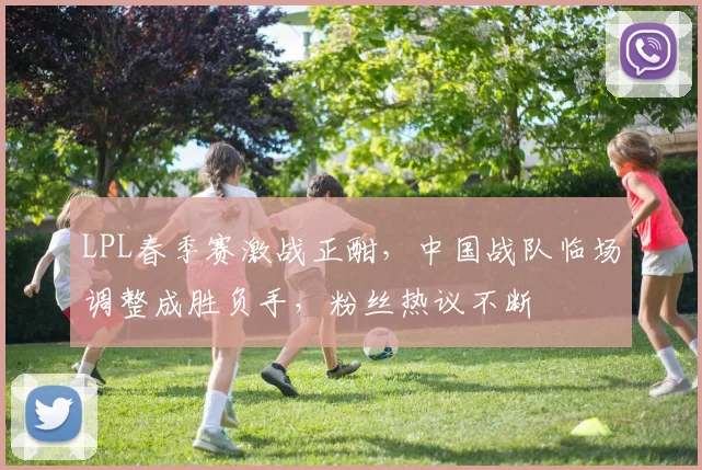 LPL春季赛激战正酣，中国战队临场调整成胜负手，粉丝热议不断