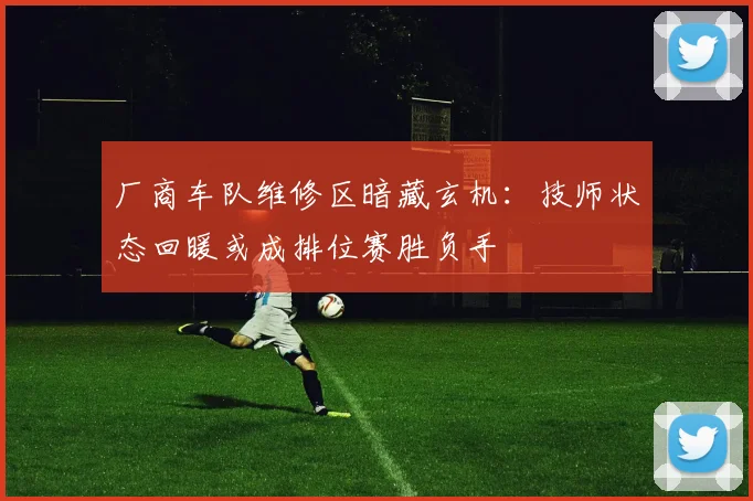厂商车队维修区暗藏玄机：技师状态回暖或成排位赛胜负手