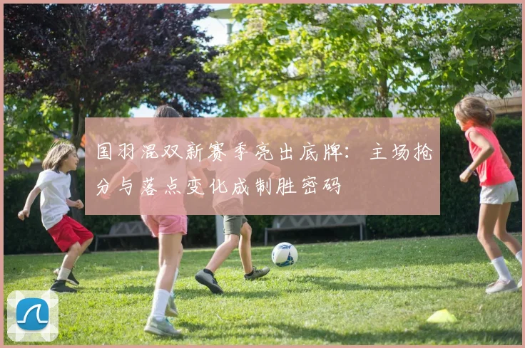 国羽混双新赛季亮出底牌：主场抢分与落点变化成制胜密码
