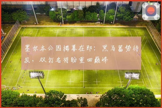 墨尔本公园揭幕在即：黑马蓄势待发，双打名将盼重回巅峰
