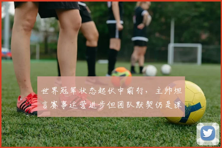 世界冠军状态起伏中前行，主帅坦言赛事运营进步但团队默契仍是课题
