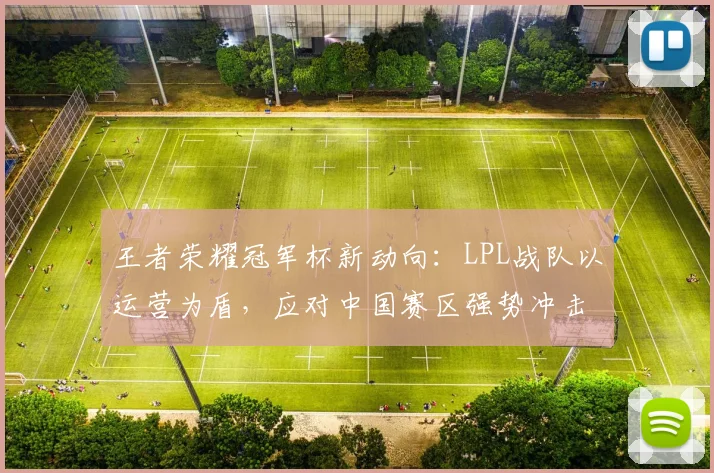 王者荣耀冠军杯新动向：LPL战队以运营为盾，应对中国赛区强势冲击