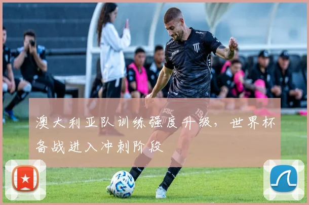 澳大利亚队训练强度升级，世界杯备战进入冲刺阶段