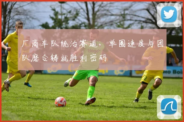 厂商车队统治赛道，单圈速度与团队磨合铸就胜利密码