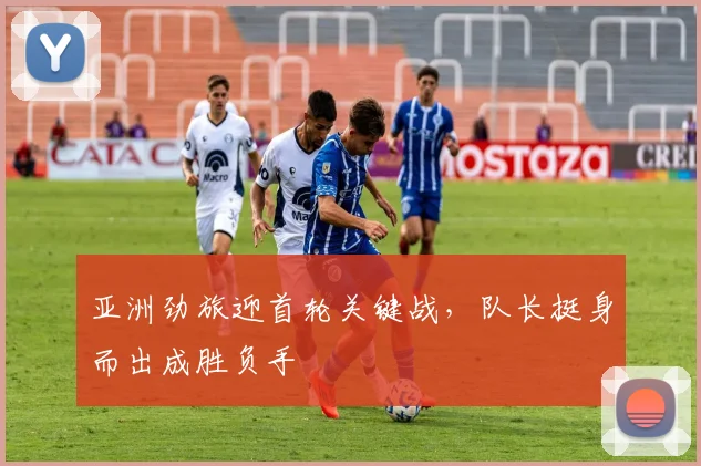 亚洲劲旅迎首轮关键战，队长挺身而出成胜负手