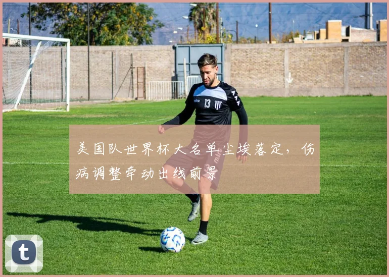 美国队世界杯大名单尘埃落定，伤病调整牵动出线前景