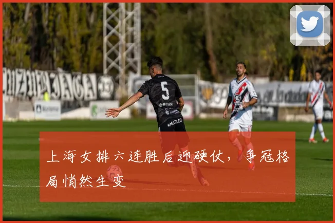 上海女排六连胜后迎硬仗，争冠格局悄然生变