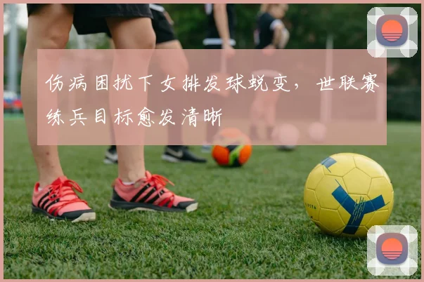 伤病困扰下女排发球蜕变，世联赛练兵目标愈发清晰