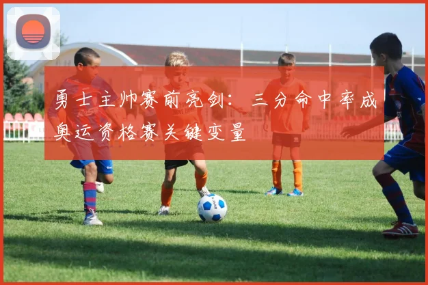 勇士主帅赛前亮剑：三分命中率成奥运资格赛关键变量