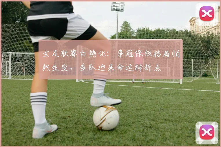 女足联赛白热化：争冠保级格局悄然生变，多队迎来命运转折点