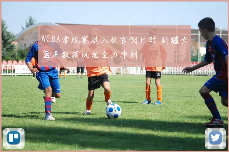 WCBA常规赛进入收官倒计时 新疆女篮用数据说话全力冲刺
