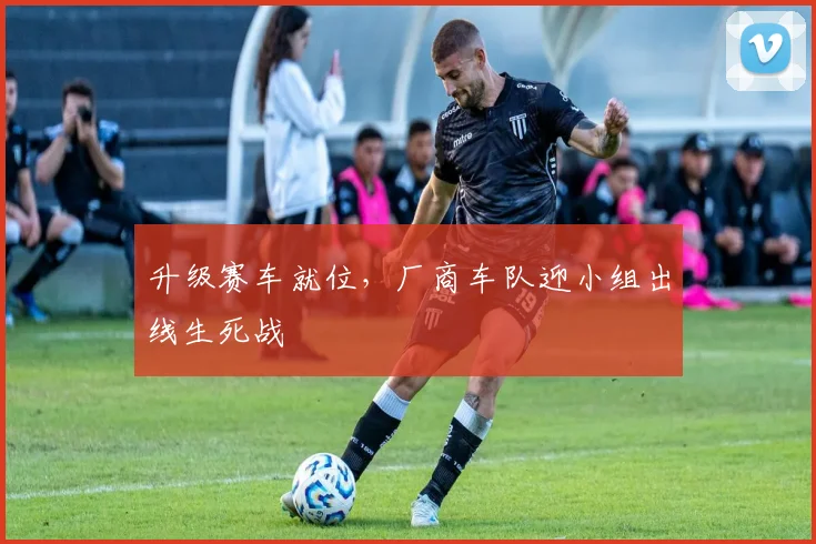升级赛车就位，厂商车队迎小组出线生死战
