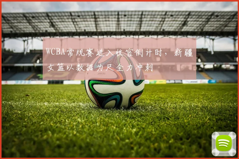 WCBA常规赛进入收官倒计时，新疆女篮以数据为尺全力冲刺