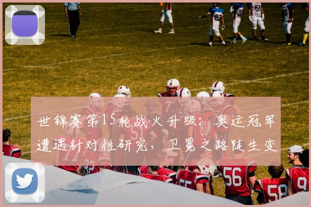 世锦赛第15轮战火升级：奥运冠军遭遇针对性研究，卫冕之路陡生变数