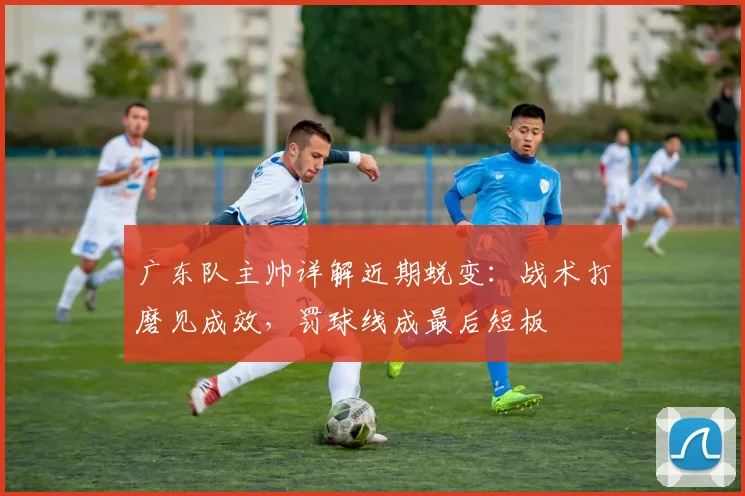 广东队主帅详解近期蜕变：战术打磨见成效，罚球线成最后短板