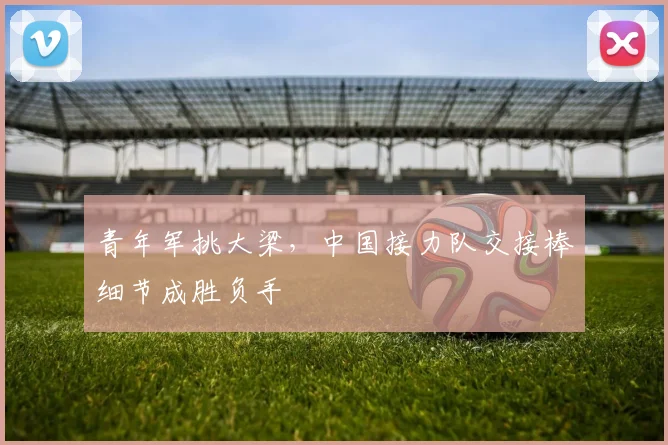 青年军挑大梁，中国接力队交接棒细节成胜负手