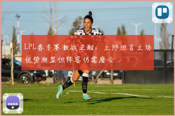 LPL春季赛激战正酣，主帅坦言主场优势渐显但阵容仍需磨合