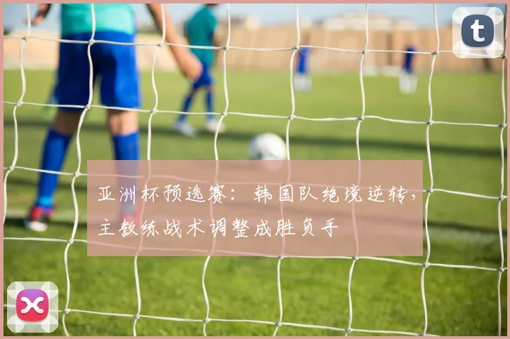 亚洲杯预选赛：韩国队绝境逆转，主教练战术调整成胜负手