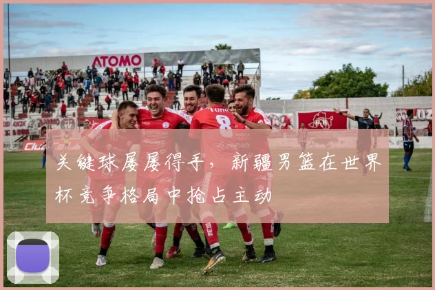 关键球屡屡得手，新疆男篮在世界杯竞争格局中抢占主动
