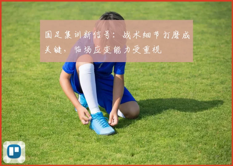国足集训新信号：战术细节打磨成关键，临场应变能力受重视