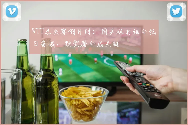 WTT总决赛倒计时：国乒双打组合抵日备战，默契磨合成关键