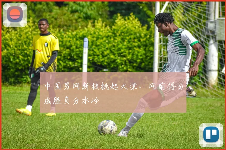 中国男网新核挑起大梁，网前得分成胜负分水岭