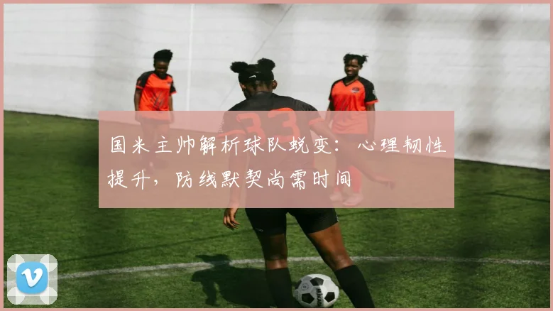 国米主帅解析球队蜕变：心理韧性提升，防线默契尚需时间