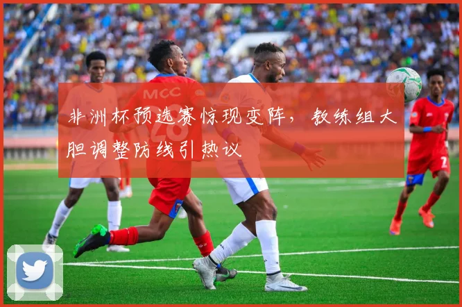 非洲杯预选赛惊现变阵，教练组大胆调整防线引热议