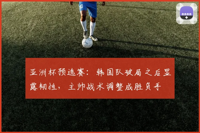 亚洲杯预选赛：韩国队破局之后显露韧性，主帅战术调整成胜负手