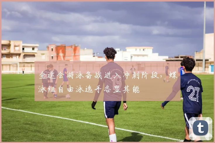 全运会游泳备战进入冲刺阶段，蝶泳组自由泳选手各显其能