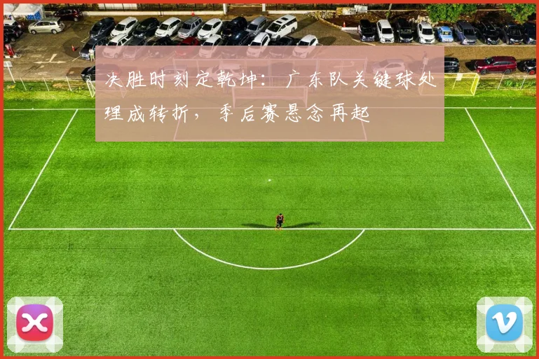决胜时刻定乾坤：广东队关键球处理成转折，季后赛悬念再起