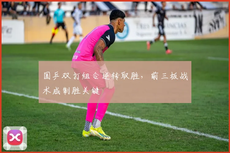 国乒双打组合逆转取胜，前三板战术成制胜关键